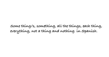 Some thing/s, something, all the things, each thing, everything, not a thing and nothing in Spanish.
